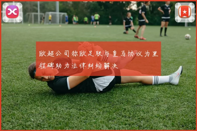 欧超公司称欧足联与皇马协议为里程碑助力法律纠纷解决