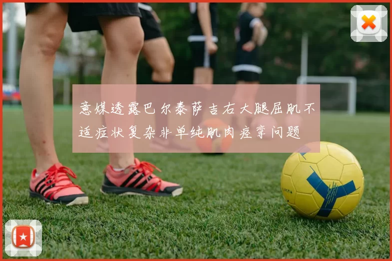 意媒透露巴尔泰萨吉右大腿屈肌不适症状复杂非单纯肌肉痉挛问题
