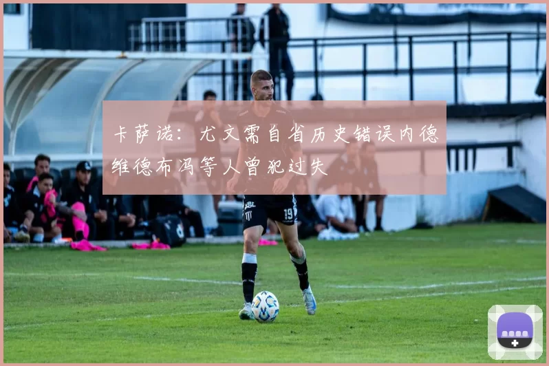 卡萨诺：尤文需自省历史错误内德维德布冯等人曾犯过失