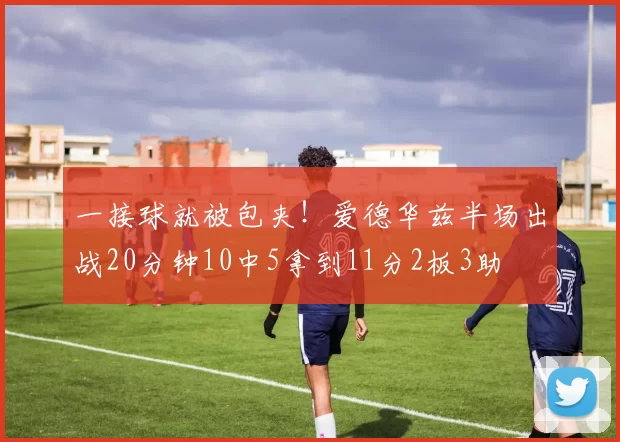 一接球就被包夹！爱德华兹半场出战20分钟10中5拿到11分2板3助