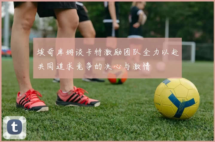 埃奇库姆谈卡特激励团队全力以赴共同追求竞争的决心与激情