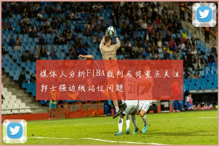 媒体人分析FIBA裁判或将重点关注郭士强边线站位问题
