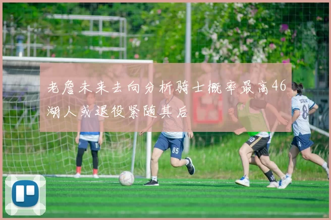 老詹未来去向分析骑士概率最高46湖人或退役紧随其后