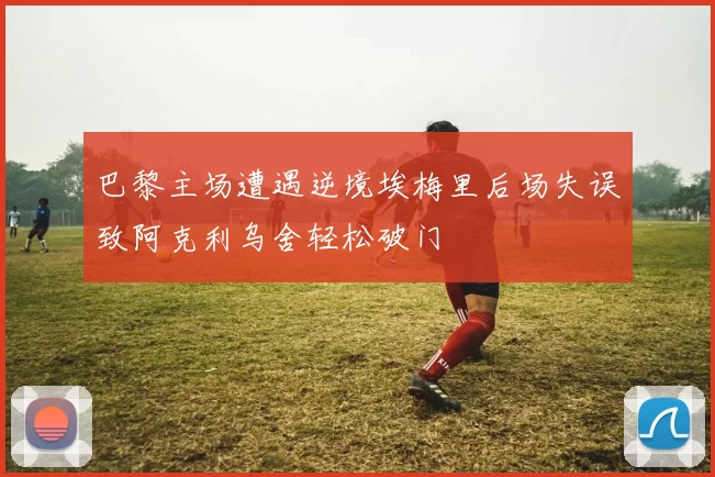 巴黎主场遭遇逆境埃梅里后场失误致阿克利乌舍轻松破门