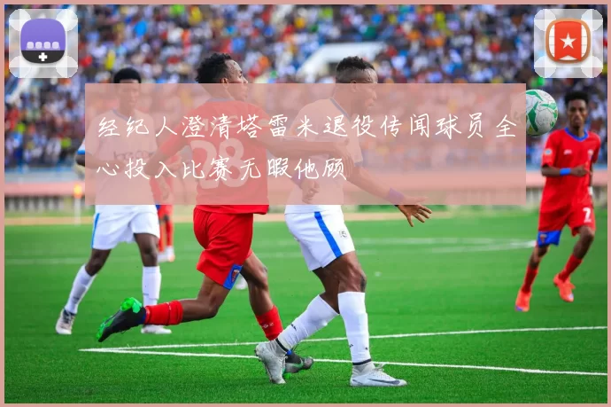 经纪人澄清塔雷米退役传闻球员全心投入比赛无暇他顾