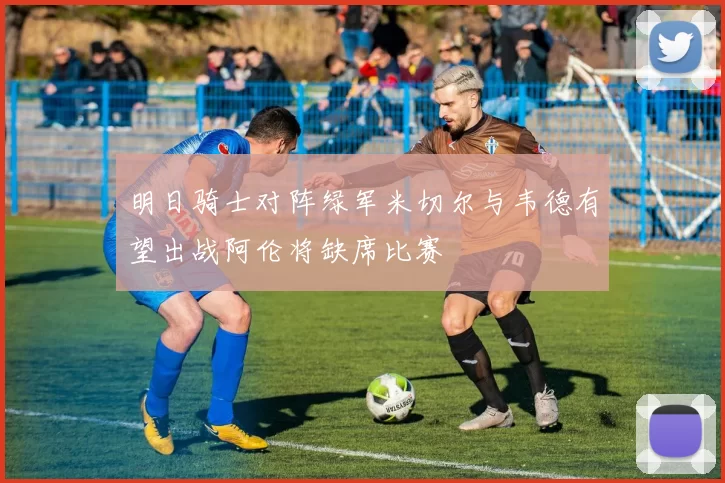 明日骑士对阵绿军米切尔与韦德有望出战阿伦将缺席比赛