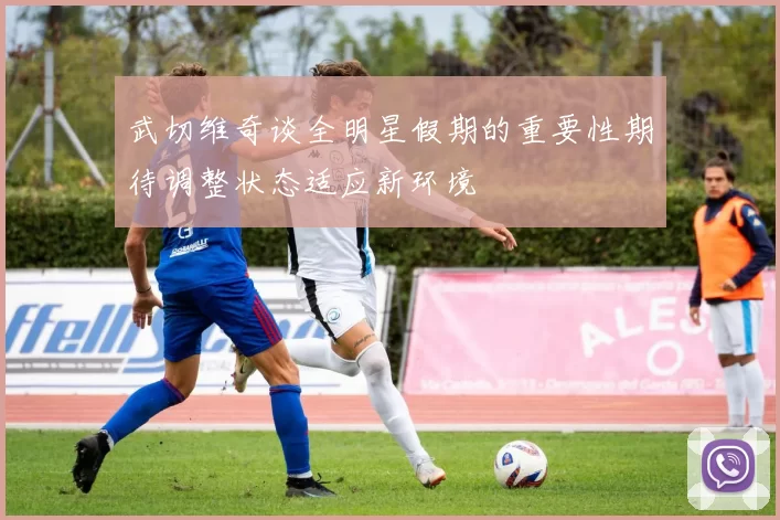 武切维奇谈全明星假期的重要性期待调整状态适应新环境
