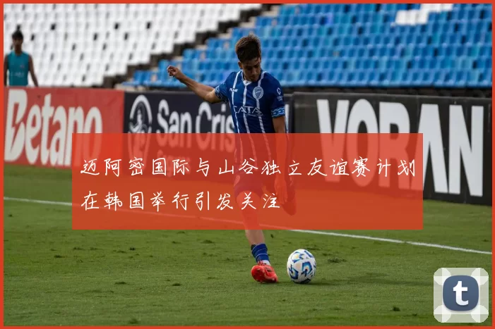 迈阿密国际与山谷独立友谊赛计划在韩国举行引发关注