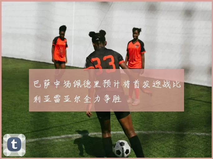 巴萨中场佩德里预计将首发迎战比利亚雷亚尔全力争胜