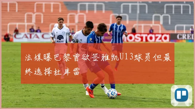 法媒曝巴黎曾欲签雅凯U13球员但最终选择杜库雷
