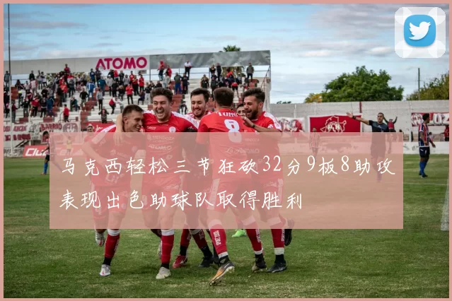马克西轻松三节狂砍32分9板8助攻表现出色助球队取得胜利
