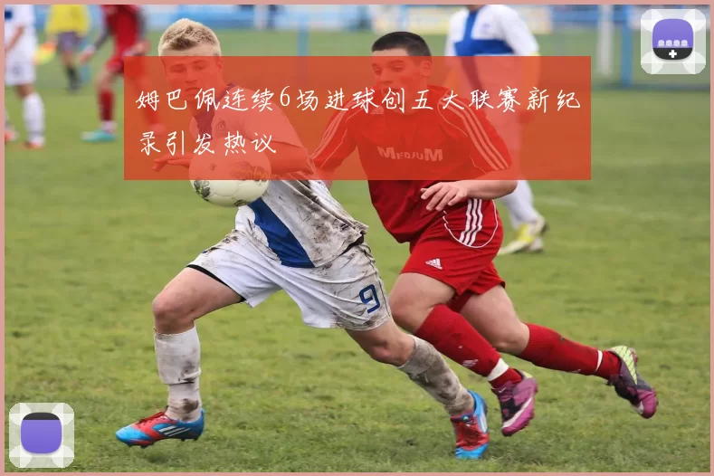 姆巴佩连续6场进球创五大联赛新纪录引发热议