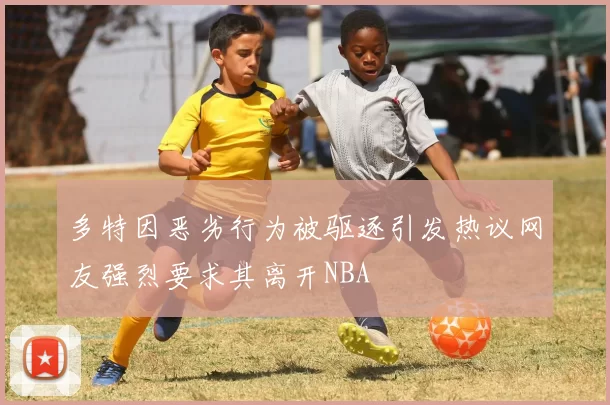 多特因恶劣行为被驱逐引发热议网友强烈要求其离开NBA