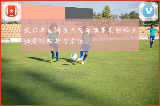 波尔津吉斯与杰伦布朗赛前轻松互动展现默契与友谊