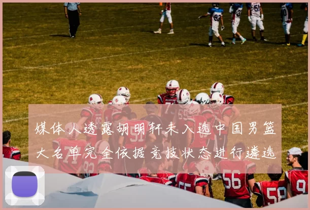 媒体人透露胡明轩未入选中国男篮大名单完全依据竞技状态进行遴选