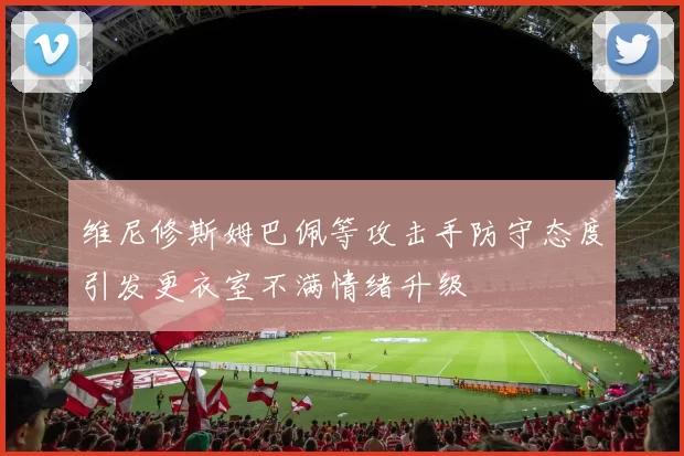 维尼修斯姆巴佩等攻击手防守态度引发更衣室不满情绪升级