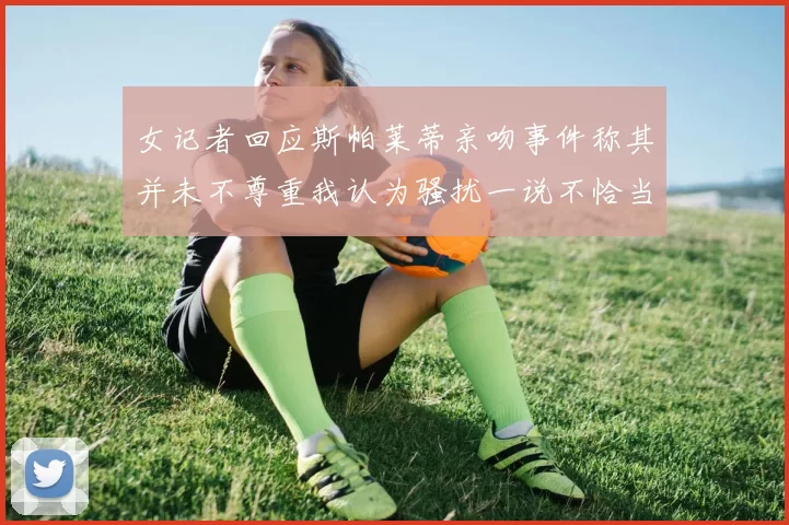 女记者回应斯帕莱蒂亲吻事件称其并未不尊重我认为骚扰一说不恰当