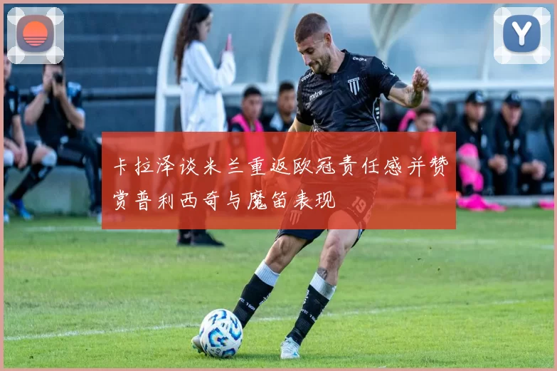 卡拉泽谈米兰重返欧冠责任感并赞赏普利西奇与魔笛表现