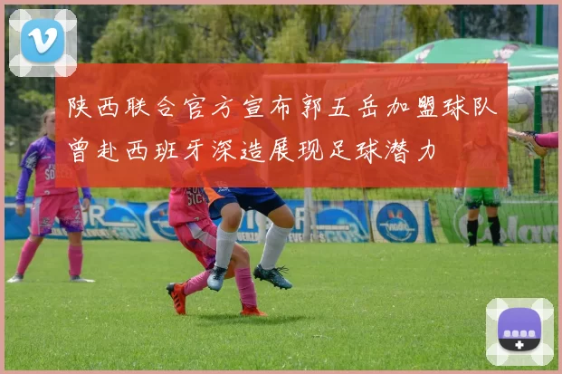 陕西联合官方宣布郭五岳加盟球队曾赴西班牙深造展现足球潜力