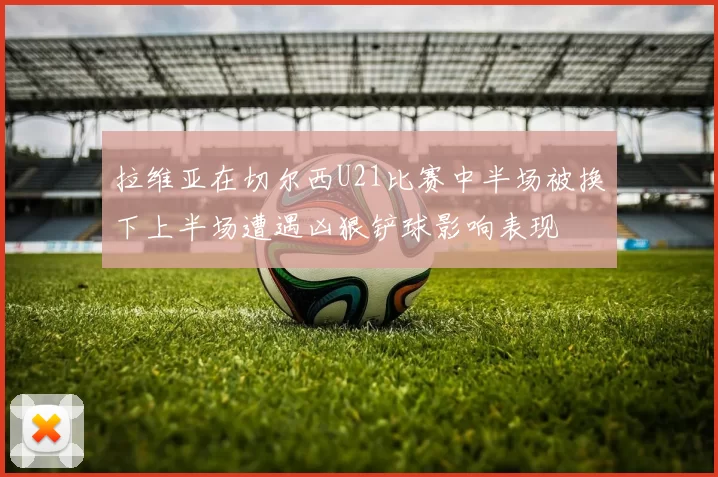 拉维亚在切尔西U21比赛中半场被换下上半场遭遇凶狠铲球影响表现